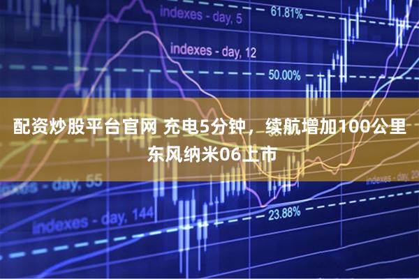 配资炒股平台官网 充电5分钟，续航增加100公里 东风纳米06上市