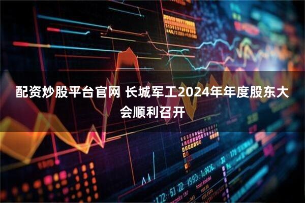 配资炒股平台官网 长城军工2024年年度股东大会顺利召开