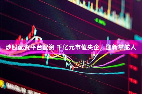 炒股配资平台配资 千亿元市值央企，迎新掌舵人