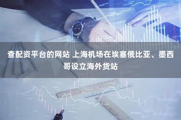 查配资平台的网站 上海机场在埃塞俄比亚、墨西哥设立海外货站