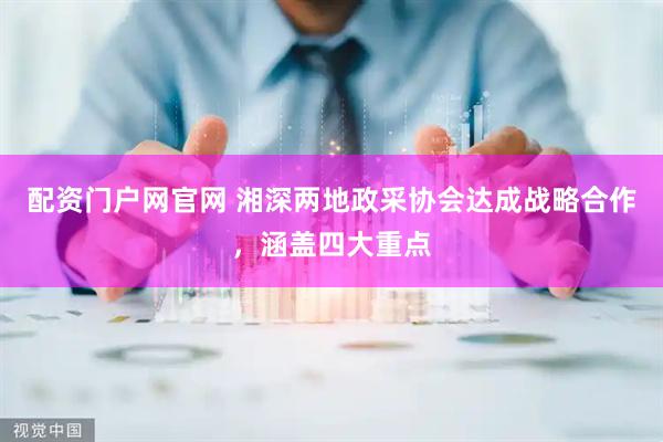配资门户网官网 湘深两地政采协会达成战略合作，涵盖四大重点