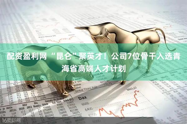 配资盈利网 “昆仑”聚英才！公司7位骨干入选青海省高端人才计划