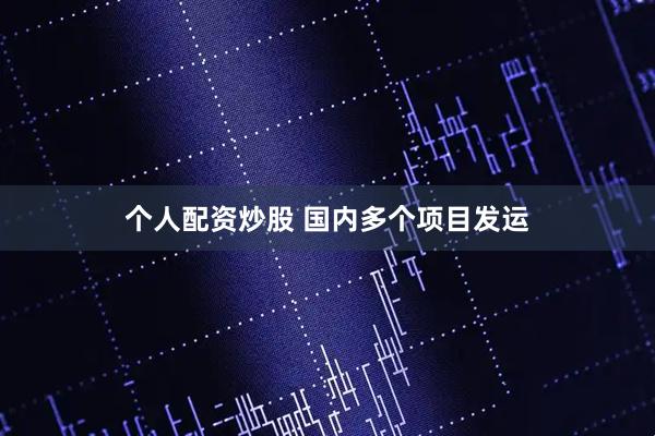 个人配资炒股 国内多个项目发运