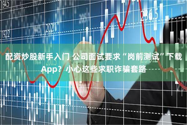 配资炒股新手入门 公司面试要求“岗前测试”下载App？小心这些求职诈骗套路