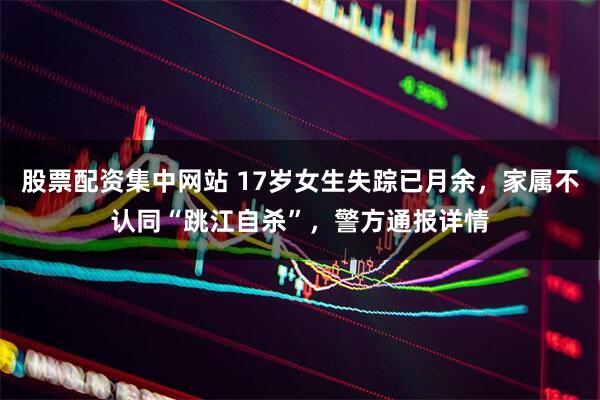 股票配资集中网站 17岁女生失踪已月余，家属不认同“跳江自杀”，警方通报详情