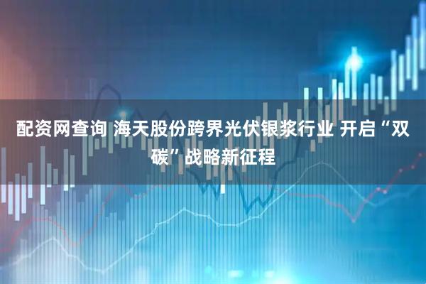 配资网查询 海天股份跨界光伏银浆行业 开启“双碳”战略新征程
