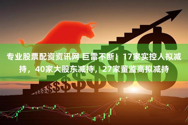 专业股票配资资讯网 巨雷不断！17家实控人拟减持，40家大股东减持，27家董监高拟减持