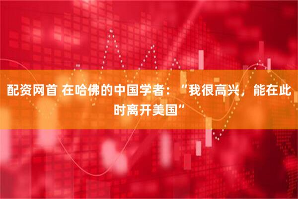配资网首 在哈佛的中国学者：“我很高兴，能在此时离开美国”
