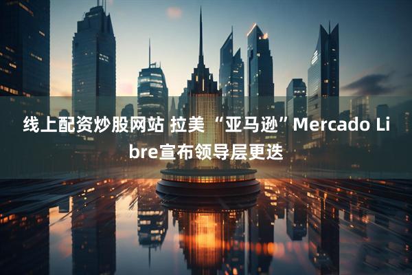 线上配资炒股网站 拉美 “亚马逊”Mercado Libre宣布领导层更迭