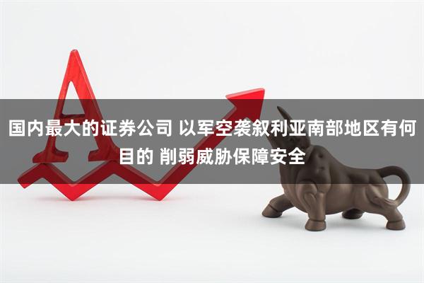 国内最大的证券公司 以军空袭叙利亚南部地区有何目的 削弱威胁保障安全