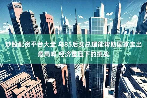 炒股配资平台大全 乌85后女总理能帮助国家走出危局吗 经济重压下的挑战