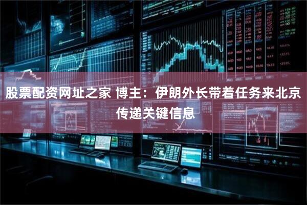 股票配资网址之家 博主：伊朗外长带着任务来北京 传递关键信息