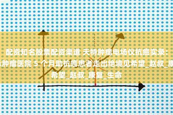 配资知名股票配资渠道 天特肿瘤电场仪抗癌实录：郑州传承肿瘤医院 5 个月助抗癌患者走出绝境见希望_赵叔_康复_生命