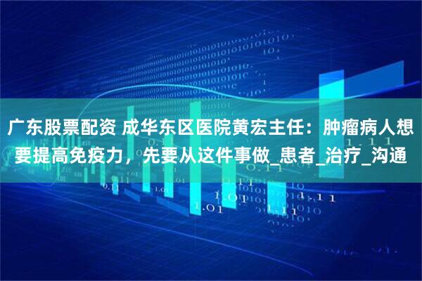 广东股票配资 成华东区医院黄宏主任：肿瘤病人想要提高免疫力，先要从这件事做_患者_治疗_沟通