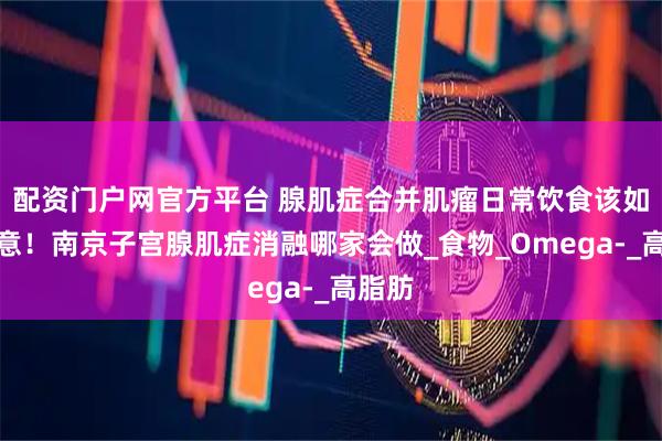 配资门户网官方平台 腺肌症合并肌瘤日常饮食该如何注意！南京子宫腺肌症消融哪家会做_食物_Omega-_高脂肪