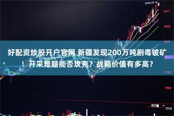 好配资炒股开户官网 新疆发现200万吨剧毒铍矿！开采难题能否攻克？战略价值有多高？