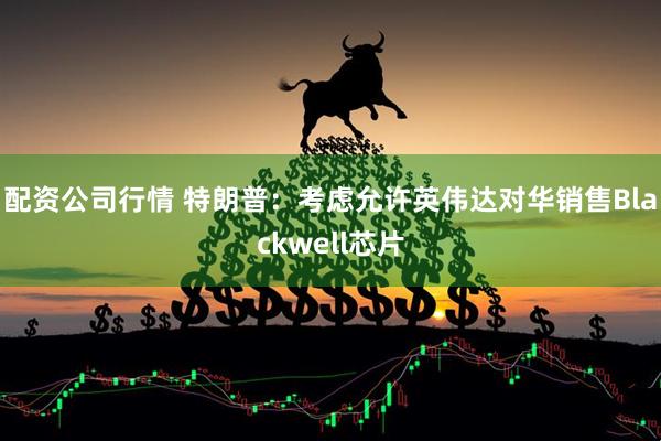 配资公司行情 特朗普：考虑允许英伟达对华销售Blackwell芯片