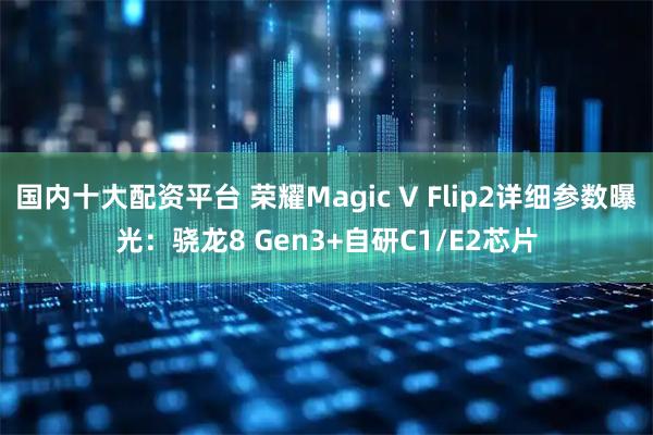 国内十大配资平台 荣耀Magic V Flip2详细参数曝光：骁龙8 Gen3+自研C1/E2芯片