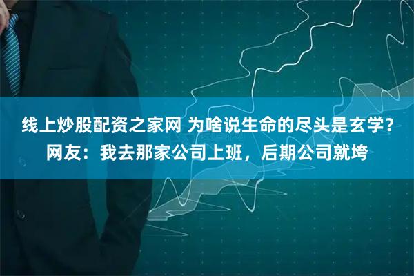 线上炒股配资之家网 为啥说生命的尽头是玄学？网友：我去那家公司上班，后期公司就垮