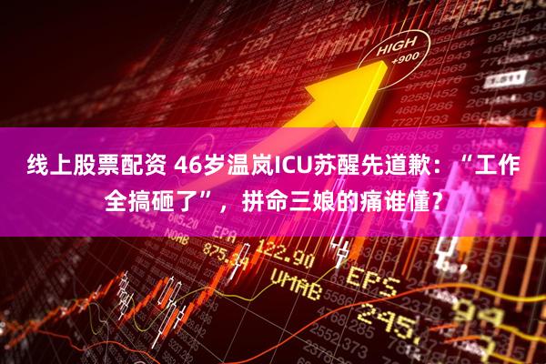线上股票配资 46岁温岚ICU苏醒先道歉：“工作全搞砸了”，拼命三娘的痛谁懂？